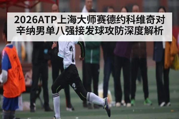 2026ATP上海大师赛德约科维奇对辛纳男单八强接发球攻防深度解析